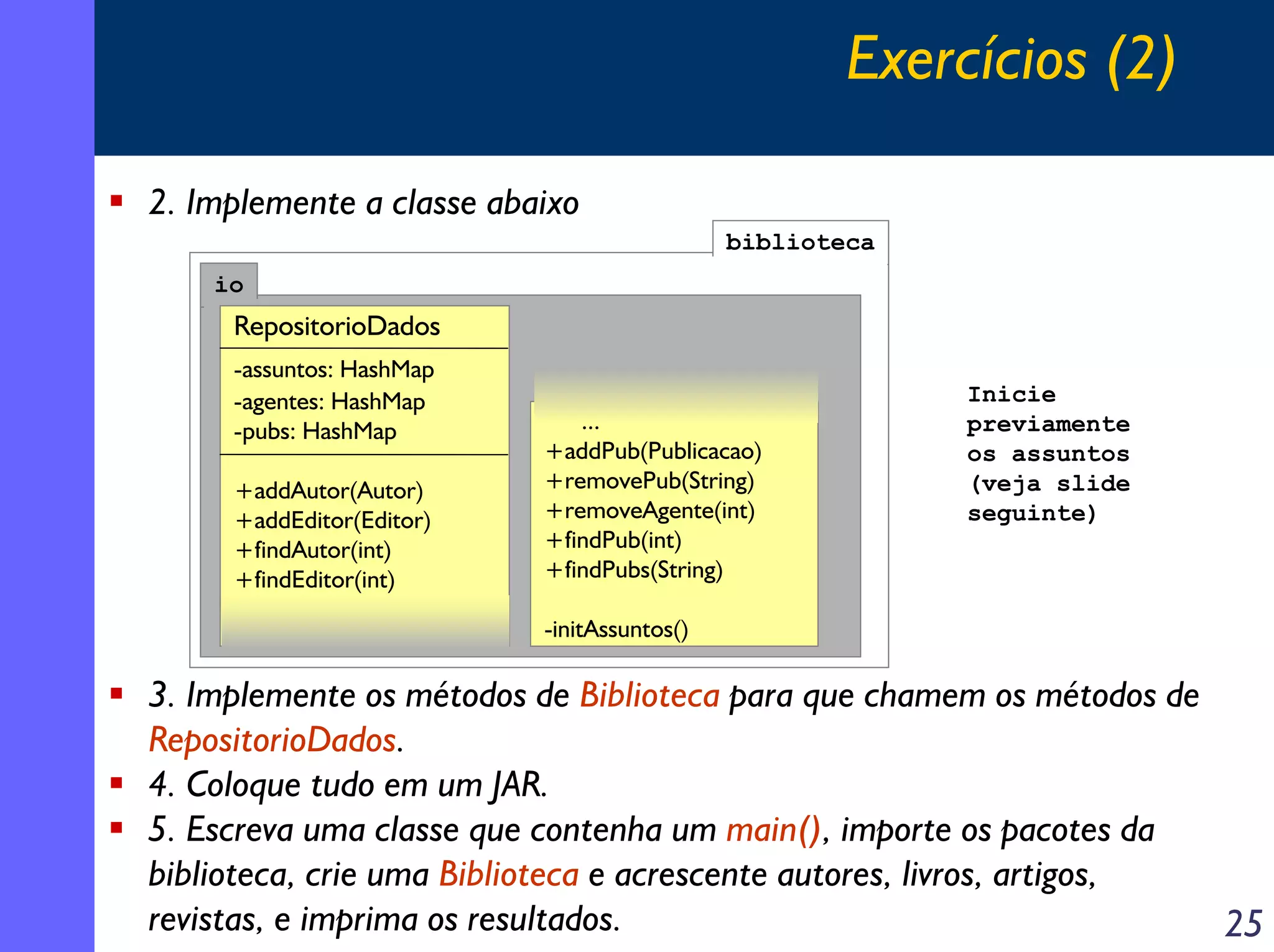 Exercícios (2)
2. Implemente a classe abaixo
biblioteca
io

RepositorioDados
-assuntos: HashMap
-agentes: HashMap
-pubs: HashMap
+addAutor(Autor)
+addEditor(Editor)
+findAutor(int)
+findEditor(int)

...
+addPub(Publicacao)
+removePub(String)
+removeAgente(int)
+findPub(int)
+findPubs(String)

Inicie
previamente
os assuntos
(veja slide
seguinte)

-initAssuntos()

3. Implemente os métodos de Biblioteca para que chamem os métodos de
RepositorioDados.
4. Coloque tudo em um JAR.
5. Escreva uma classe que contenha um main(), importe os pacotes da
biblioteca, crie uma Biblioteca e acrescente autores, livros, artigos,
revistas, e imprima os resultados.
25

 