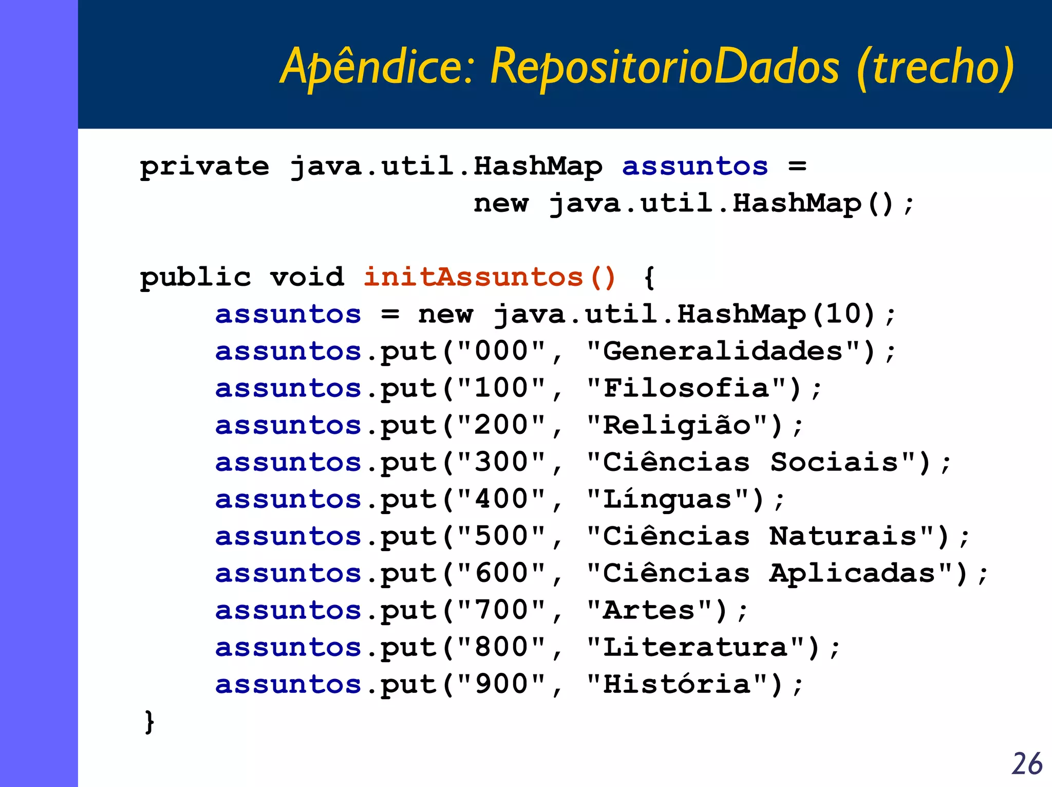 Apêndice: RepositorioDados (trecho)
private java.util.HashMap assuntos =
new java.util.HashMap();
public void initAssuntos() {
assuntos = new java.util.HashMap(10);
assuntos.put("000", "Generalidades");
assuntos.put("100", "Filosofia");
assuntos.put("200", "Religião");
assuntos.put("300", "Ciências Sociais");
assuntos.put("400", "Línguas");
assuntos.put("500", "Ciências Naturais");
assuntos.put("600", "Ciências Aplicadas");
assuntos.put("700", "Artes");
assuntos.put("800", "Literatura");
assuntos.put("900", "História");
}

26

 
