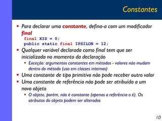 Constantes
Para declarar uma constante, defina-a com um modificador
final
final XIS = 0;
public static final IPSILON = 12;

Qualquer variável declarada como final tem que ser
inicializada no momento da declaração
Exceção: argumentos constantes em métodos - valores não mudam
dentro do método (uso em classes internas)

Uma constante de tipo primitivo não pode receber outro valor
Uma constante de referência não pode ser atribuída a um
novo objeto
O objeto, porém, não é constante (apenas a referência o é). Os
atributos do objeto podem ser alterados

10

 