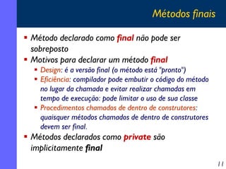 Métodos finais
Método declarado como final não pode ser
sobreposto
Motivos para declarar um método final
Design: é a versão final (o método está "pronto")
Eficiência: compilador pode embutir o código do método
no lugar da chamada e evitar realizar chamadas em
tempo de execução: pode limitar o uso de sua classe
Procedimentos chamados de dentro de construtores:
quaisquer métodos chamados de dentro de construtores
devem ser final.

Métodos declarados como private são
implicitamente final

11

 