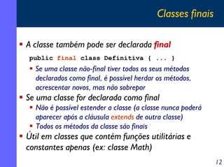 Classes finais
A classe também pode ser declarada final
public final class Definitiva { ... }

Se uma classe não-final tiver todos os seus métodos
declarados como final, é possível herdar os métodos,
acrescentar novos, mas não sobrepor

Se uma classe for declarada como final
Não é possível estender a classe (a classe nunca poderá
aparecer após a cláusula extends de outra classe)
Todos os métodos da classe são finais

Útil em classes que contém funções utilitárias e
constantes apenas (ex: classe Math)
12

 