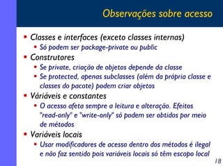 Observações sobre acesso
Classes e interfaces (exceto classes internas)
Só podem ser package-private ou public

Construtores
Se private, criação de objetos depende da classe
Se protected, apenas subclasses (além da própria classe e
classes do pacote) podem criar objetos

Váriáveis e constantes
O acesso afeta sempre a leitura e alteração. Efeitos
"read-only" e "write-only" só podem ser obtidos por meio
de métodos

Variáveis locais
Usar modificadores de acesso dentro dos métodos é ilegal
e não faz sentido pois variáveis locais só têm escopo local

18

 
