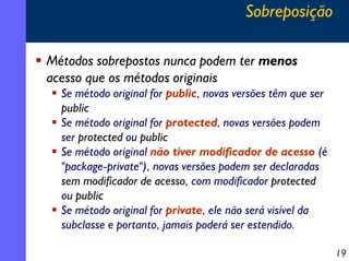 Sobreposição
Métodos sobrepostos nunca podem ter menos
acesso que os métodos originais
Se método original for public, novas versões têm que ser
public
Se método original for protected, novas versões podem
ser protected ou public
Se método original não tiver modificador de acesso (é
"package-private"), novas versões podem ser declaradas
sem modificador de acesso, com modificador protected
ou public
Se método original for private, ele não será visível da
subclasse e portanto, jamais poderá ser estendido.
19

 