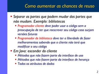 Como aumentar as chances de reuso
Separar as partes que podem mudar das partes que
não mudam. Exemplo: bibliotecas
Programador cliente deve poder usar o código sem a
preocupação de ter que reescrever seu código caso surjam
versões futuras
Programador de biblioteca deve ter a liberdade de fazer
melhoramentos sabendo que o cliente não terá que
modificar o seu código

Em Java: esconder do cliente
Métodos que não fazem parte da interface de uso
Métodos que não fazem parte da interface de herança
Todos os atributos de dados
2

 