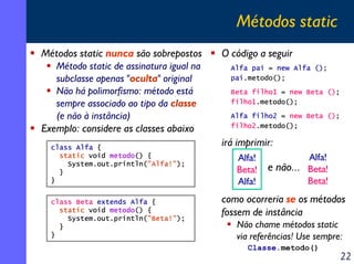 Métodos static
Métodos static nunca são sobrepostos
Método static de assinatura igual na
subclasse apenas "oculta" original
Não há polimorfismo: método está
sempre associado ao tipo da classe
(e não à instância)
Exemplo: considere as classes abaixo
class Alfa {
static void metodo() {
System.out.println("Alfa!");
}
}
class Beta extends Alfa {
static void metodo() {
System.out.println("Beta!");
}
}

O código a seguir
Alfa pai = new Alfa ();
pai.metodo();
Beta filho1 = new Beta ();
filho1.metodo();
Alfa filho2 = new Beta ();
filho2.metodo();

irá imprimir:
Alfa!
Beta!
Alfa!

Alfa!
e não... Beta!
Beta!

como ocorreria se os métodos
fossem de instância
Não chame métodos static
via referências! Use sempre:
Classe.metodo()

22

 
