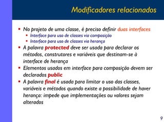 Modificadores relacionados
No projeto de uma classe, é preciso definir duas interfaces
Interface para uso de classes via composição
Interface para uso de classes via herança

A palavra protected deve ser usada para declarar os
métodos, construtores e variáveis que destinam-se à
interface de herança
Elementos usados em interface para composição devem ser
declarados public
A palavra final é usada para limitar o uso das classes,
variáveis e métodos quando existe a possibilidade de haver
herança: impede que implementações ou valores sejam
alterados
9

 