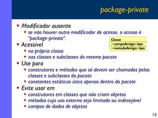 package-private
Modificador ausente

se não houver outro modificador de acesso, o acesso é
"package-private".
Classe

Acessível

~campoAmigo: tipo
~metodoAmigo: tipo

na própria classe
nas classes e subclasses do mesmo pacote

Use para

construtores e métodos que só devem ser chamados pelas
classes e subclasses do pacote
constantes estáticas úteis apenas dentro do pacote

Evite usar em

construtores em classes que não criam objetos
métodos cujo uso externo seja limitado ou indesejável
campos de dados de objetos
16

 