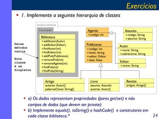Exercícios
1. Implemente a seguinte hierarquia de classes
biblioteca
fachada

Biblioteca
Deixe
métodos
vazios
Esta
classe
é um
Singleton

+addAutor(Autor)
+addEditor(Editor)
+findAutor(int)
+findEditor(int)
+addPub(Publicacao)
+removePub(int)
+removeAgente(int)
+findPub(int)
+findPubs(String)

Agente
+codigo: int

Publicacao
+codigo: int
+titulo: String
+editor: Editor
+data: Date

Assunto
+codigo: String
+assunto: String

Autor
+nome: String
+sobrenome: String

Editor
+nome: String

Artigo

Livro

autores: Autor[]
palavrasChave: String[]

assunto: Assunto
autores: Autor[]

Revista
artigos: Artigo[]

a) Os dados representam propriedades (pares get/set) e não
campos de dados (que devem ser private)
b) Implemente equals(), toString() e hashCode() e construtores em
24
cada classe biblioteca.*

 
