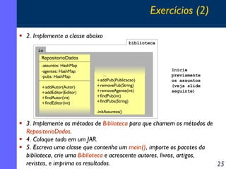 Exercícios (2)
2. Implemente a classe abaixo
biblioteca
io

RepositorioDados
-assuntos: HashMap
-agentes: HashMap
-pubs: HashMap
+addAutor(Autor)
+addEditor(Editor)
+findAutor(int)
+findEditor(int)

...
+addPub(Publicacao)
+removePub(String)
+removeAgente(int)
+findPub(int)
+findPubs(String)

Inicie
previamente
os assuntos
(veja slide
seguinte)

-initAssuntos()

3. Implemente os métodos de Biblioteca para que chamem os métodos de
RepositorioDados.
4. Coloque tudo em um JAR.
5. Escreva uma classe que contenha um main(), importe os pacotes da
biblioteca, crie uma Biblioteca e acrescente autores, livros, artigos,
revistas, e imprima os resultados.
25

 