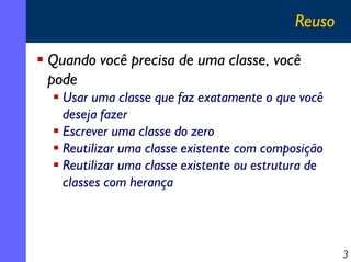 Reuso
Quando você precisa de uma classe, você
pode
Usar uma classe que faz exatamente o que você
deseja fazer
Escrever uma classe do zero
Reutilizar uma classe existente com composição
Reutilizar uma classe existente ou estrutura de
classes com herança

3

 