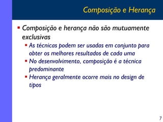 Composição e Herança
Composição e herança não são mutuamente
exclusivas
As técnicas podem ser usadas em conjunto para
obter os melhores resultados de cada uma
No desenvolvimento, composição é a técnica
predominante
Herança geralmente ocorre mais no design de
tipos

7

 