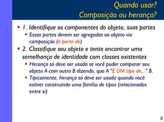 Quando usar?
Composição ou herança?
1. Identifique os componentes do objeto, suas partes
Essas partes devem ser agregadas ao objeto via
composição (é parte de)

2. Classifique seu objeto e tente encontrar uma
semelhança de identidade com classes existentes
Herança só deve ser usada se você puder comparar seu
objeto A com outro B dizendo, que A "É UM tipo de..." B.
Tipicamente, herança só deve ser usada quando você
estiver construindo uma família de tipos (relacionados
entre si)

8

 