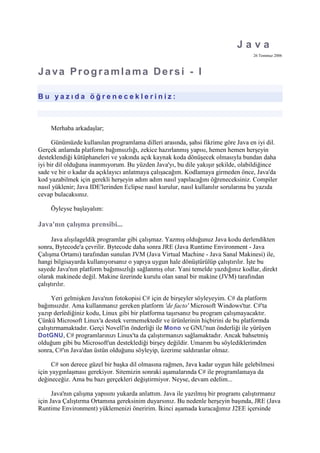 Java<br />26 Temmuz 2006<br />Java Programlama Dersi - I<br /> HYPERLINK quot;
http://www.cagataycebi.com/programming/java_programming/java_programming_1.htmlquot;
  quot;
tocquot;
 <br />Bu yazıda öğrenecekleriniz:<br />- Java nasıl çalışır?<br />- JRE nedir; nasıl kurulur?<br />- JDK çeşitleri<br />- J2EE'yi yüklemek<br />- IDE kavramı<br />- Eclipse kurulumu<br />- Eclipse'te J2EE ile çalışma<br />- Eclipse kullanarak ilk Java programının yazılması<br />Merhaba arkadaşlar;<br />Günümüzde kullanılan programlama dilleri arasında, şahsi fikrime göre Java en iyi dil. Gerçek anlamda platform bağımsızlığı, zekice hazırlanmış yapısı, hemen hemen herşeyin desteklendiği kütüphaneleri ve yakında açık kaynak koda dönüşecek olmasıyla bundan daha iyi bir dil olduğuna inanmıyorum. Bu yüzden Java'yı, bu dile yakışır şekilde, olabildiğince sade ve bir o kadar da açıklayıcı anlatmaya çalışacağım. Kodlamaya girmeden önce, Java'da kod yazabilmek için gerekli herşeyin adım adım nasıl yapılacağını öğreneceksiniz. Compiler nasıl yüklenir; Java IDE'lerinden Eclipse nasıl kurulur, nasıl kullanılır sorularına bu yazıda cevap bulacaksınız. <br />Öyleyse başlayalım:<br />Java'nın çalışma prensibi...<br />Java alışılageldik programlar gibi çalışmaz. Yazmış olduğunuz Java kodu derlendikten sonra, Bytecode'a çevrilir. Bytecode daha sonra JRE (Java Runtime Environment - Java Çalışma Ortamı) tarafından sunulan JVM (Java Virtual Machine - Java Sanal Makinesi) ile, hangi bilgisayarda kullanıyorsanız o yapıya uygun hale dönüştürülüp çalıştırılır. İşte bu sayede Java'nın platform bağımsızlığı sağlanmış olur. Yani temelde yazdığınız kodlar, direkt olarak makinede değil. Makine üzerinde kurulu olan sanal bir makine (JVM) tarafından çalıştırılır. <br />Yeri gelmişken Java'nın fotokopisi C# için de birşeyler söyleyeyim. C# da platform bağımsızdır. Ama kullanmanız gereken platform 'de facto' Microsoft Windows'tur. C#'ta yazıp derlediğiniz kodu, Linux gibi bir platforma taşırsanız bu program çalışmayacaktır. Çünkü Microsoft Linux'a destek vermemektedir ve ürünlerinin hiçbirini de bu platformda çalıştırmamaktadır. Gerçi Novell'in önderliği ile Mono ve GNU'nun önderliği ile yürüyen DotGNU, C# programlarınızı Linux'ta da çalıştırmanızı sağlamaktadır. Ancak bahsetmiş olduğum gibi bu Microsoft'un desteklediği birşey değildir. Umarım bu söylediklerimden sonra, C#'ın Java'dan üstün olduğunu söyleyip, üzerime saldıranlar olmaz. <br />C# son derece güzel bir başka dil olmasına rağmen, Java kadar uygun hâle gelebilmesi için yaygınlaşması gerekiyor. Sitemizin sonraki aşamalarında C# ile programlamaya da değineceğiz. Ama bu bazı gerçekleri değiştirmiyor. Neyse, devam edelim... <br />Java'nın çalışma yapısını yukarda anlattım. Java ile yazılmış bir programı çalıştırmanız için Java Çalıştırma Ortamına gereksinim duyarsınız. Bu nedenle herşeyin başında, JRE (Java Runtime Environment) yüklemenizi öneririm. İkinci aşamada kuracağımız J2EE içersinde kendi JRE olmasına rağmen, tamamen bağımsız bir JRE kurmanız daha yerinde olacaktır. Çünkü test aşamalarında, standart bir JRE kullanmanız daha doğru sonuçlara neden oluyor. En azından kendi yaşadıklarımı düşününce, atladığım bazı noktaları tekrar yakalamamı sağladığını söyleyebilirim. <br />JRE Kurulumu<br />JRE (Java Runtime Environment) kurmak için http://java.com/en/download/manual.jsp adresine girin. Buradan işletim sisteminize uygun, versiyonu seçip indirmeye başlayabilirsiniz. JRE yüklemek için iki opsiyonunuz vardır. Birisi kullandığınız tarayıcı üzerinden yüklemeyle olurken, diğeri setup dosyasını indirip kurmanız şeklinde oluyor. Verdiğim linkteyse setup dosyasını inidirip kuruyorsunuz. Sonraki kurulumlarda kullanmak açısından, böyle daha iyi olacaktır. JRE'yi yükledikten sonra, Windows için command prompt'u, Linux için shell'i açarak 'java -version' yazın. Eğer karşınıza versiyon bilgileri gelmişse, JRE'yi sorunsuz yüklediniz demektir. <br />JDK Tipleri<br />Şimdi gelelim Compiler kısmına... Yukarda anlattığım kısım, sadece Java programlarını çalıştırmak içindi. Yazdığınız kodun derlenmesi içinse, bir compiler'a (derleyiciye) ihtiyaç vardır. Java desteklediği özelliklere göre SDK'larını (Software Development Kit) üçe ayırmıştır. Çok kısaca -belki de üstün körü demek daha doğru olur- bahsedecek olursam: <br />J2ME(Java 2 Micro Edition): Mobil uygulamaları geliştirebileceğiniz bir ortam sunar. Kullanabileceğiniz fonksiyonlar ve özellikleri çalışacağı ortama göre (cep telefonu vb.) sınırlandırılmıştır.<br />J2SE(Java 2 Standart Edition): Standart uygulamalar geliştirmek içindir.<br />J2EE(Java 2 Enterprise Edition): Aklınıza gelebilecek hemen herşeyi kapsayan, çok katmanlı yapıda proje geliştirmenizi sağlamak için kullanılır. Servlet, JSP vb. birçok şeyi kapsadığı gibi, J2SE'nin da her özelliğini kapsar. Kısacası en üst düzey bu oluyor.<br />Şimdi gelelim hangisini yükleyeceğimize... Ben yaptığım işlerde Servlet kullandığımdan dolayı J2EE'yi tercih ediyorum. Ama Servlet kullanmasaydım da onu tercih ederdim. Çünkü yarın öbür gün kullanmak isteyebileceğim şeyleri de içermektedir. Belki bu biraz bir boy büyük alalım, seneye de giyer mantığından kaynaklanıyor olabilir. Ona karar veremiyorum :)<br />J2EE'yi Yüklemek<br />J2EE'yi yüklemek için: <br />http://java.sun.com/j2ee/1.4/download.html adresine girin. ( Yazıyı okuduğunuz tarihte daha üst sürümler çıkabilir. Bu nedenle verdiğim linkler geçerliliğini yitirmiş olabilir. Böyle bir durumla karşılaşırsanız, http://java.sun.com adresinden, J2EE'nin en güncel versiyonunu zorluk çekmeden bulabilirsiniz. ) Vermiş olduğum adreste parça parça yükleme imkanı bulunmaktadır. Bence hiç uğraşmayın ve All-In-One Bundle seçeniğini yükleyin. <br />Eğer Windows işletim sistemi kullanıyorsanız ve kurulum esnasında bir sıkıntı yaşarsanız (örneğin, kurulumun %10'da takılması gibi), panik yapmayın. Çözüm Linkine basın. Burada yazanları uygularsanız, sorun kalmayacaktır. Genelde bu Windowsystem32 içersindeki productregistry dosyasından kaynaklanan bir hata oluyor. Verdiğim çözüm linkine basarsanız, çok daha güzel bir yönlendirmeyle sorununuzu çözebilirsiniz. <br />Eclipse Kurulumu<br />Yükleme bittikten sonra, artık Java programlarını da derleyebilir hale geleceksiniz. Ancak metin belgesinde yazıp, programı derlemeyeceğimize göre, bize bir IDE (Integrated Development Environment - Geliştirme Ortamı) gerekmektedir. Java'da kod geliştirmek için birçok geliştirme ortamı mevcuttur. Şu ana kadar ona yakın geliştirme ortamı kullanmış biri olarak, gözü kapalı Eclipse'i öneririm. Eclipse IBM firması kanalından çıkmış ve tamamen ücretsiz olan gördüğüm en iyi Java geliştirme ortamıdır. Open Source dünyasından inanılmaz bir destek görmektedir. Hemen hemen her konuda plugin bulabileceğiniz adresler mevcuttur. ( Örneğin, http://www.eclipseplugincentral.com ) <br />Lafı çok uzatmadan bu güzel geliştirme ortamının nasıl yüklenip kurulacağına gelelim. Eclipse kurulmaz :) Eclipse direkt indirilir, sıkıştırılmış olduğu dosyadan açılır ve çalışmaya hazırdır. <br />Önce http://www.eclipse.org adresine girin. Burada yukardaki Download kısmından Eclipse'i indirebilirsiniz. İşletim sisteminize uygun versiyonu belirleyin. (Gerçi sistem uygun versiyonu belirleyip, direkt onu yüklemenizi önerecektir.) Sonra verilen linke tıklayıp, sıkıştırılmış boyutta olan programı indirin. Aşağı yukarı 100 MB olan sıkıştırılmış dosyayı indirip açıktan sonra, hemen kullanmaya başlayabilirsiniz. Extract ettiğiniz klasörde Windows için eclipse.exe diye bir çalıştırılabilir dosya göreceksiniz. Buna tıklarsanız Eclipse'i başlatırsınız. İlk başlatmada, size çalışma ortamınızı sorar. Çalışma ortamı (workspace) projelerinizin kaydedileceği ve yürüteleceği temel yerdir. Burayı istediğiniz şekilde belirtebilirsiniz. <br />Bundan sonra karşınıza Eclipse'in karşılama ekranı çıkacaktır: <br />Herşeyden önce Eclipse'te bazı ayarlar yapmamız gerekiyor. Üst menülerde bulunan Window'a basın. Açılan menüden en altta bulunan Preferences'a basın. Burada Eclipse'e ait hemen hemen bütün yapılandırmaya dair bilgi bulunmaktadır. Bizim yapmamız gereken ilk şeyse, Java Çalışma Ortamını tanıtmaktır. Bunun için yandaki ağaç yapısından Java'ya tıklayın. Çıkan alt menüden Installed JREs kısmına gelin.<br />Ekranda gördüğünüz gibi Add kısmına basın.<br />Karşınıza yeni bir ekran gelecektir. Bu ekranda JRE Name kısmına J2EE veya herhangi bir isim verebilirsiniz. JRE Home Directory kısmındaysa Browse'a basın. Diyelim ki J2EE'yi daha önce C:un klasörü altına kurdunuz. O halde Browse'dan, önce Sun daha sonra jdk'yi seçmeniz gerekmektedir. Tamam'a bastığınızda, aşağıda jar paketleri oluşur. Başarılı bir ekran görüntüsü aşağıdaki gibi olacaktır: <br />Bundan sonra tamam'a basıp bir önceki menüye dönüyoruz. Burada, J2EE adını verdiğimiz çalışma ortamının yanında ki tiki işaretliyoruz. OK'e basıp gerekli yapılandırmayı tamamlıyoruz. Artık proje geliştirmeye başlayabiliriz. <br />Şu an en başa, karşılama ekranına döndük. Yeni bir projeye başlayabilmek için üst menüden File->New Project yolunu takip ediyoruz. Karşımıza gelen ekranda projemize bir isim veriyoruz. İleri dediğimiz anda projemiz oluşmuştur. Eğer direkt olarak çalışma alanına yönlendirilmediyseniz, Karşılama ekranını kapatmanız gerekebilir. <br />Yanda olan proje menüsünde, proje adınızın görünüyor olması gerekir. Bunun üzerine sağ fare tuşu ile tıklayarak, New-> Class derseniz, yeni bir sınıf yaratabilirsiniz. <br />Örnek bir uygulama için şöyle bir yol izleyelim. Projenizi gösteren klasör üzerine sağ tuşla tıklayın ve New-> Class kısmına basın. Oluşturacağımız sınıfa HelloWorld diyelim. Sonra oluşturduğumuz sınıfa aşağıdaki kodu yazalım: <br />public class HelloWorld {<br />   public static void main( String args[ ] )<br />   {<br />      System.out.println(quot;
Hello World!quot;
);<br />   }<br />}<br />Kodu çalıştırmaya gelince... Yukarda play tuşuna benzer bir simge göreceksiniz. Ona tıklayın. Run As'e gelin. Ve Java Application'i seçin. Aşağıdaki resimde görebilirsiniz: <br />Daha basit bir yöntem için önce Alt + Shift + X tuşlarına basın. Sonra bunları bırakın ve J'ye basın. (Alt + Shift + X, J) . Yukarda yaptığımız işin kısayol tuşlarıya çalıştırılması da kısacası bu şekildedir. <br />Çağatay ÇEBİ <br /><< Gericagataycebi.com İleri >><br />