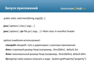 java [ options ] class [ args... ]
java [ options ] -jar file.jar [ args... ] + Main class in manifest header
public static void main(String args*+),…-
-classpath classpath путь к директории с классами приложения
-Xmsn стартовый размер Heap (например, -Xms256m) , default 2m
-Xmxn максимальный размер Heap (например, -Xmx1024m), default 64m
-Dproperty=value можно получить в коде - System.getProperty(“property”)
 