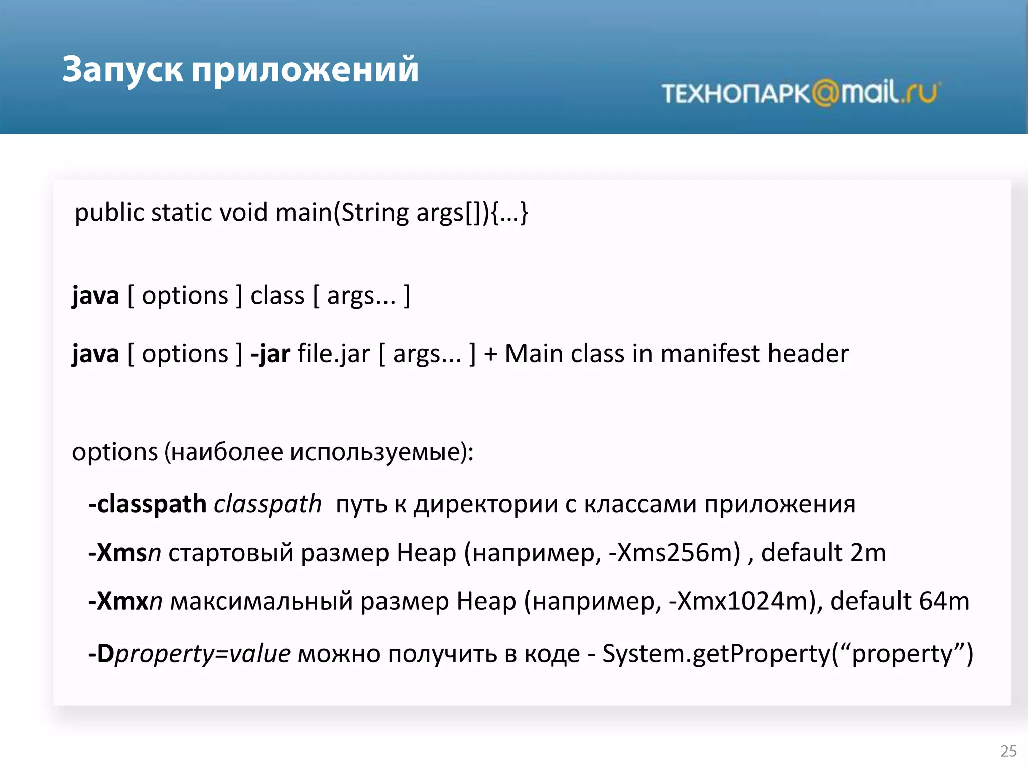 java [ options ] class [ args... ]
java [ options ] -jar file.jar [ args... ] + Main class in manifest header
public static void main(String args*+),…-
-classpath classpath путь к директории с классами приложения
-Xmsn стартовый размер Heap (например, -Xms256m) , default 2m
-Xmxn максимальный размер Heap (например, -Xmx1024m), default 64m
-Dproperty=value можно получить в коде - System.getProperty(“property”)
 