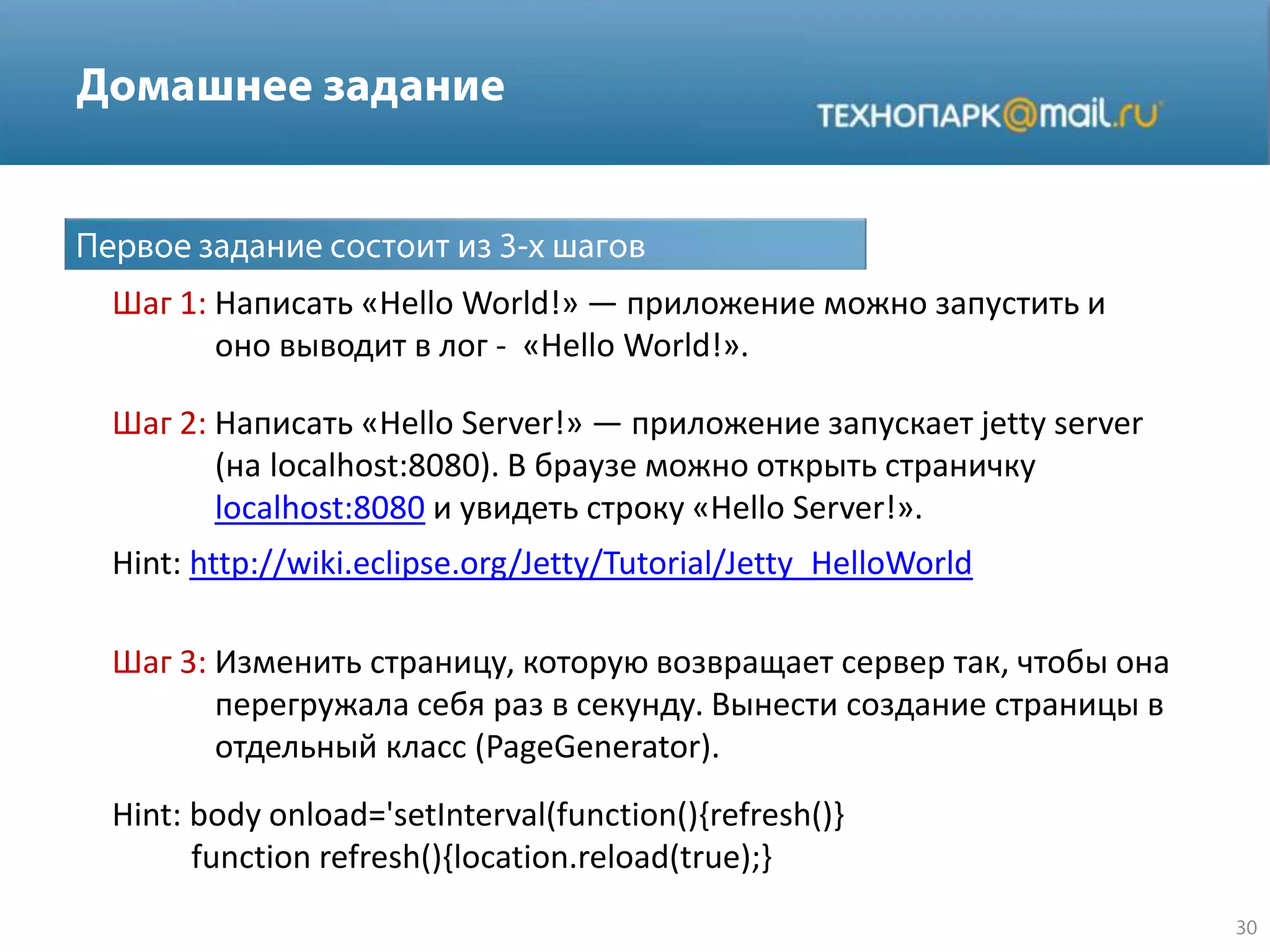 Hint: http://wiki.eclipse.org/Jetty/Tutorial/Jetty_HelloWorld
Шаг 1: Написать «Hello World!» — приложение можно запустить и
оно выводит в лог - «Hello World!».
Шаг 2: Написать «Hello Server!» — приложение запускает jetty server
(на localhost:8080). В браузе можно открыть страничку
localhost:8080 и увидеть строку «Hello Server!».
Шаг 3: Изменить страницу, которую возвращает сервер так, чтобы она
перегружала себя раз в секунду. Вынести создание страницы в
отдельный класс (PageGenerator).
Hint: body onload='setInterval(function(){refresh()}
function refresh(){location.reload(true);}
 