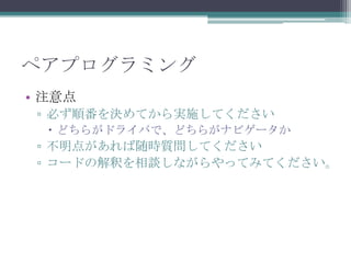 ペアプログラミング
• 注意点
▫ 必ず順番を決めてから実施してください
 どちらがドライバで、どちらがナビゲータか
▫ 不明点があれば随時質問してください
▫ コードの解釈を相談しながらやってみてください。
 
