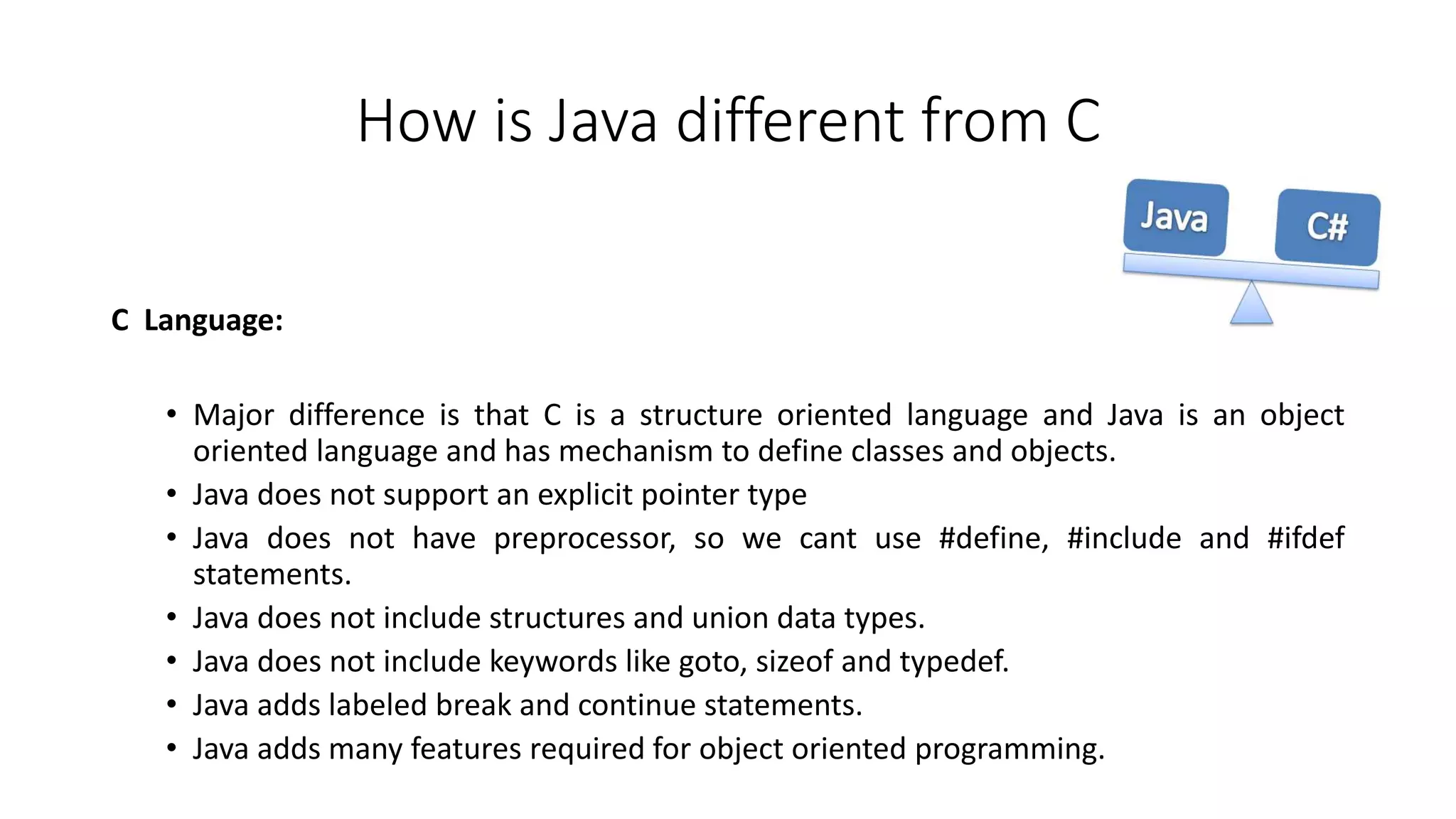 How is Java different from C 
C Language: 
• Major difference is that C is a structure oriented language and Java is an object 
oriented language and has mechanism to define classes and objects. 
• Java does not support an explicit pointer type 
• Java does not have preprocessor, so we cant use #define, #include and #ifdef 
statements. 
• Java does not include structures and union data types. 
• Java does not include keywords like goto, sizeof and typedef. 
• Java adds labeled break and continue statements. 
• Java adds many features required for object oriented programming. 
 