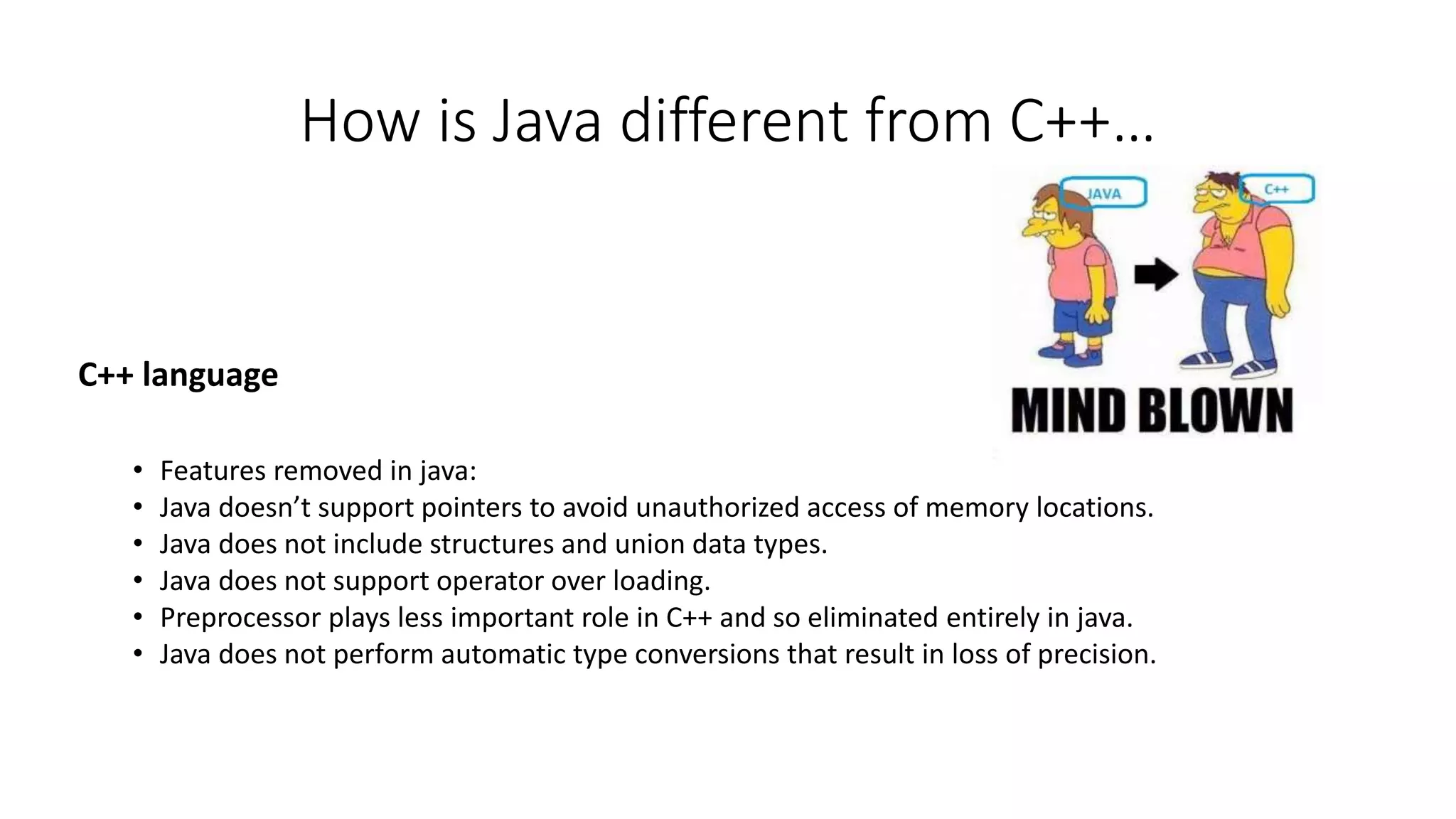 How is Java different from C++… 
C++ language 
• Features removed in java: 
• Java doesn’t support pointers to avoid unauthorized access of memory locations. 
• Java does not include structures and union data types. 
• Java does not support operator over loading. 
• Preprocessor plays less important role in C++ and so eliminated entirely in java. 
• Java does not perform automatic type conversions that result in loss of precision. 
 