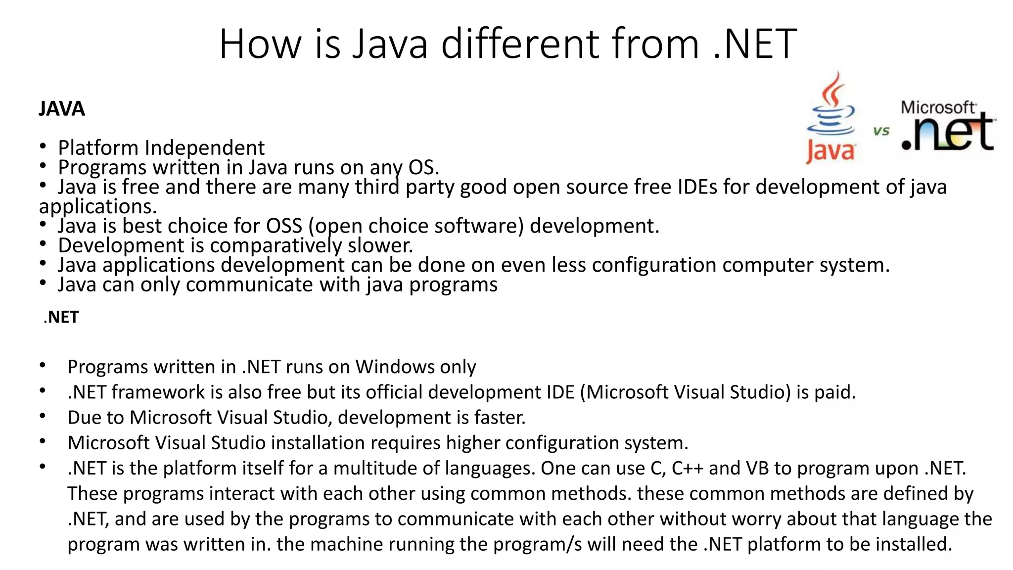 How is Java different from .NET 
JAVA 
• Platform Independent 
• Programs written in Java runs on any OS. 
• Java is free and there are many third party good open source free IDEs for development of java 
applications. 
• Java is best choice for OSS (open choice software) development. 
• Development is comparatively slower. 
• Java applications development can be done on even less configuration computer system. 
• Java can only communicate with java programs 
.NET 
• Programs written in .NET runs on Windows only 
• .NET framework is also free but its official development IDE (Microsoft Visual Studio) is paid. 
• Due to Microsoft Visual Studio, development is faster. 
• Microsoft Visual Studio installation requires higher configuration system. 
• .NET is the platform itself for a multitude of languages. One can use C, C++ and VB to program upon .NET. 
These programs interact with each other using common methods. these common methods are defined by 
.NET, and are used by the programs to communicate with each other without worry about that language the 
program was written in. the machine running the program/s will need the .NET platform to be installed. 
 