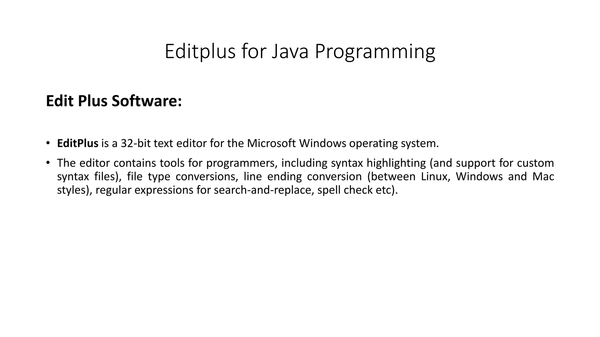 Editplus for Java Programming 
Edit Plus Software: 
• EditPlus is a 32-bit text editor for the Microsoft Windows operating system. 
• The editor contains tools for programmers, including syntax highlighting (and support for custom 
syntax files), file type conversions, line ending conversion (between Linux, Windows and Mac 
styles), regular expressions for search-and-replace, spell check etc). 
 