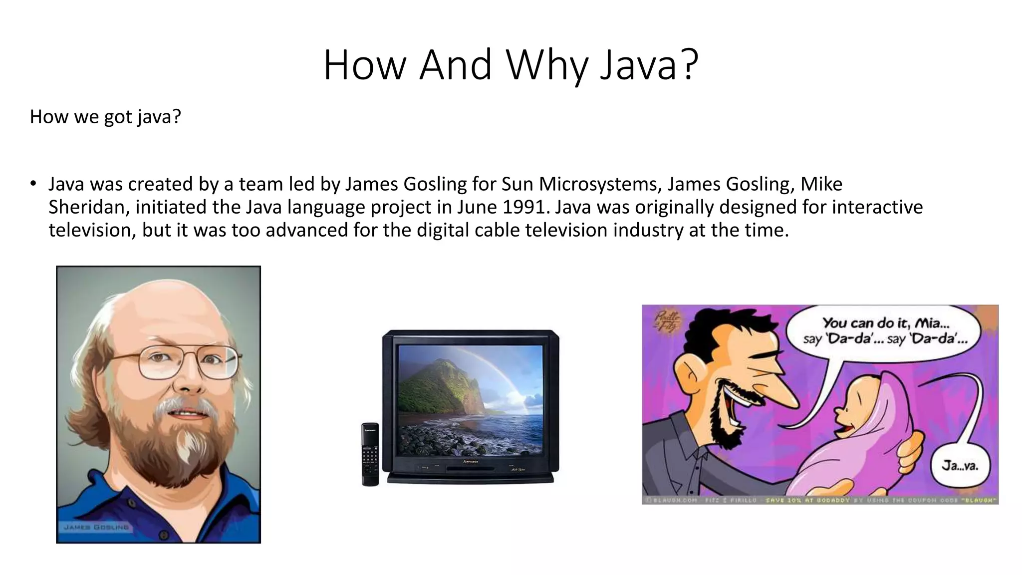 How And Why Java? 
How we got java? 
• Java was created by a team led by James Gosling for Sun Microsystems, James Gosling, Mike 
Sheridan, initiated the Java language project in June 1991. Java was originally designed for interactive 
television, but it was too advanced for the digital cable television industry at the time. 
 