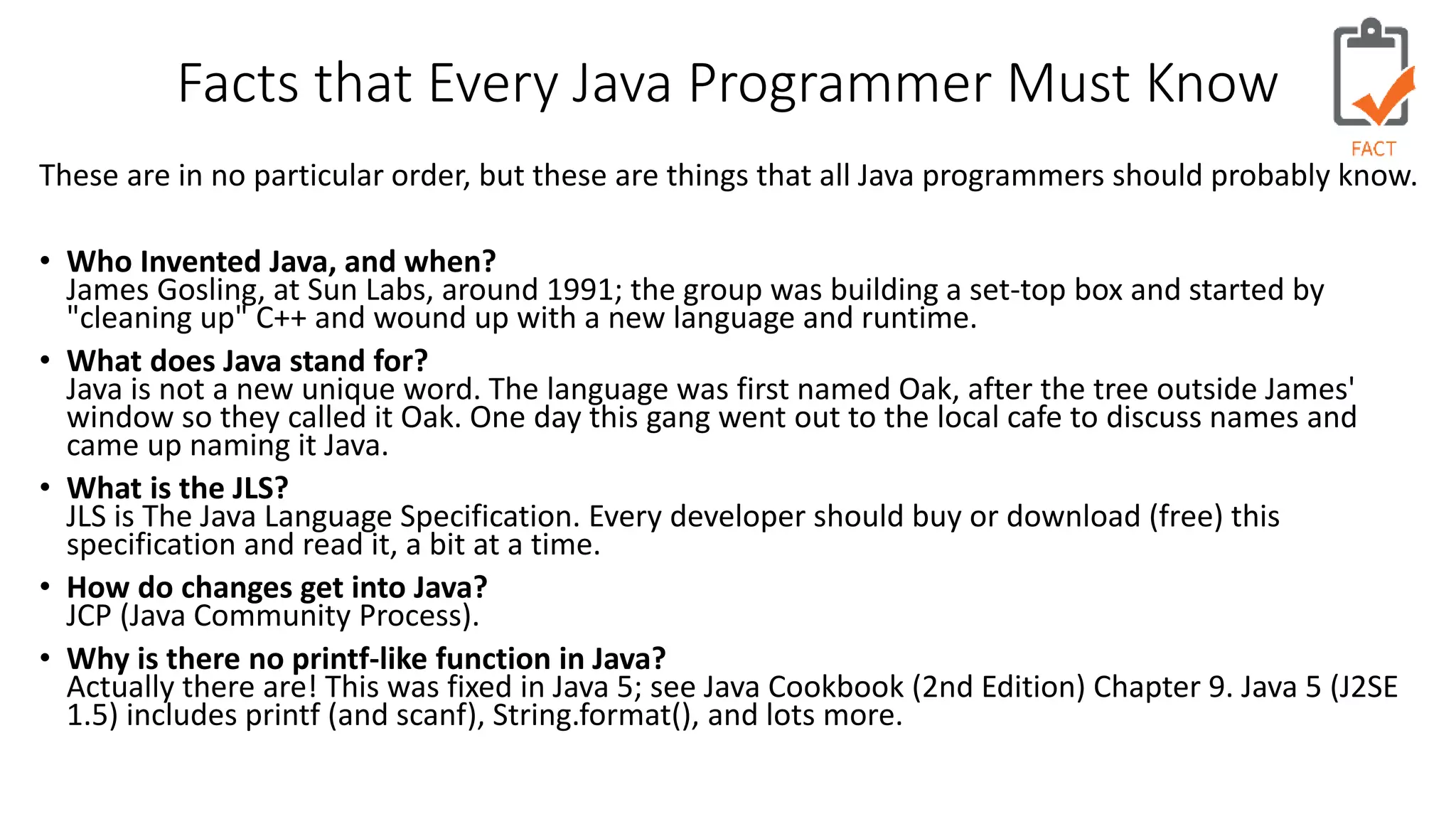 Facts that Every Java Programmer Must Know 
These are in no particular order, but these are things that all Java programmers should probably know. 
• Who Invented Java, and when? 
James Gosling, at Sun Labs, around 1991; the group was building a set-top box and started by 
"cleaning up" C++ and wound up with a new language and runtime. 
• What does Java stand for? 
Java is not a new unique word. The language was first named Oak, after the tree outside James' 
window so they called it Oak. One day this gang went out to the local cafe to discuss names and 
came up naming it Java. 
• What is the JLS? 
JLS is The Java Language Specification. Every developer should buy or download (free) this 
specification and read it, a bit at a time. 
• How do changes get into Java? 
JCP (Java Community Process). 
• Why is there no printf-like function in Java? 
Actually there are! This was fixed in Java 5; see Java Cookbook (2nd Edition) Chapter 9. Java 5 (J2SE 
1.5) includes printf (and scanf), String.format(), and lots more. 
 