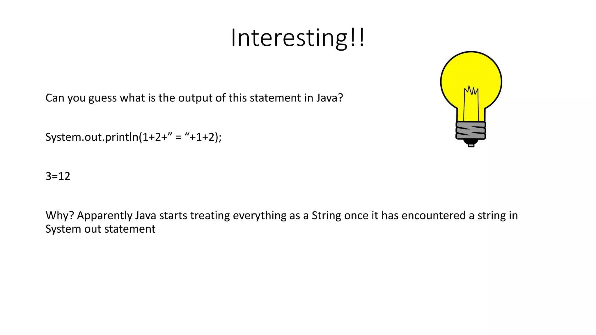 Interesting!! 
Can you guess what is the output of this statement in Java? 
System.out.println(1+2+” = “+1+2); 
3=12 
Why? Apparently Java starts treating everything as a String once it has encountered a string in 
System out statement 
 