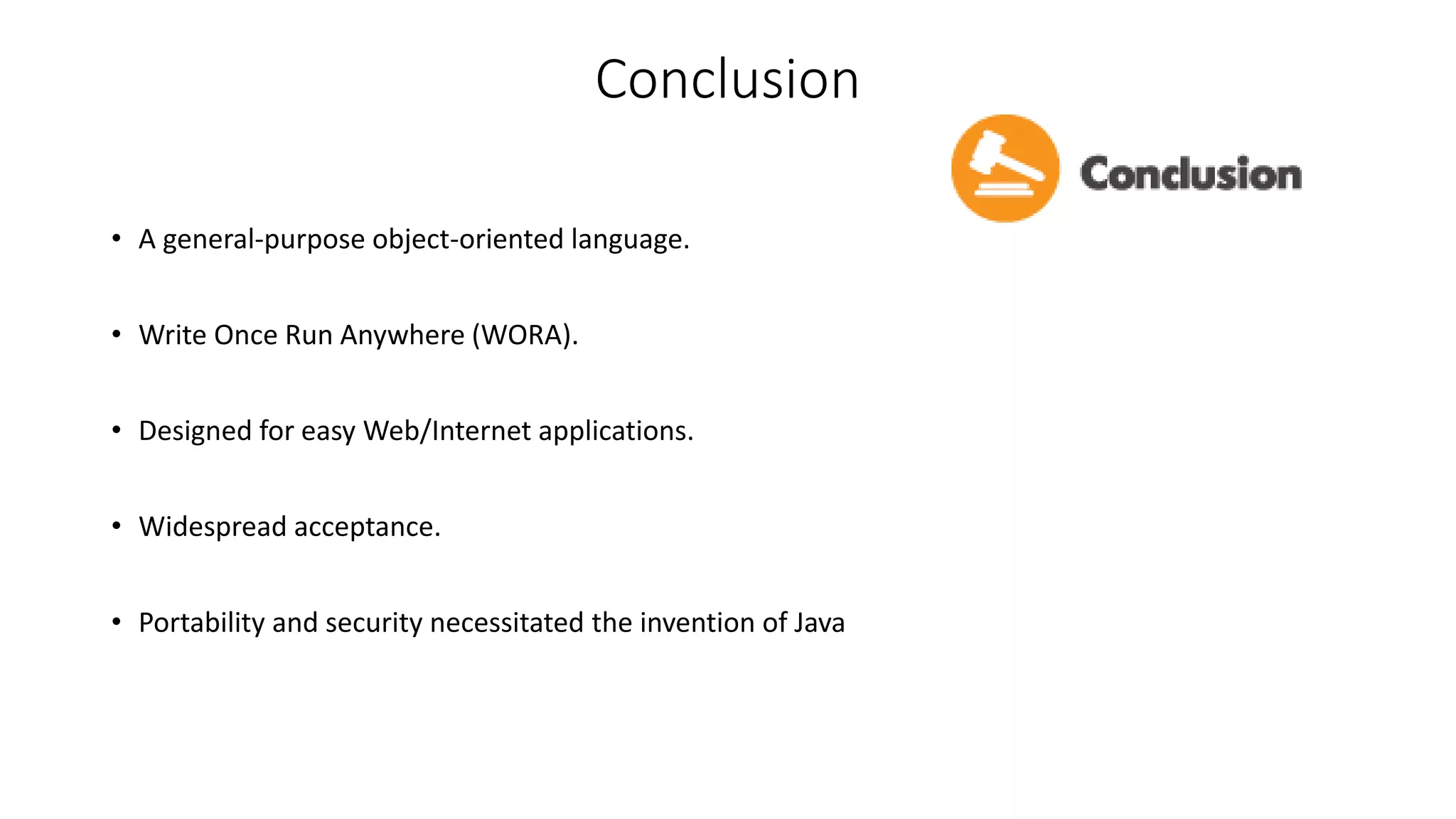 Conclusion 
• A general-purpose object-oriented language. 
• Write Once Run Anywhere (WORA). 
• Designed for easy Web/Internet applications. 
• Widespread acceptance. 
• Portability and security necessitated the invention of Java 
 