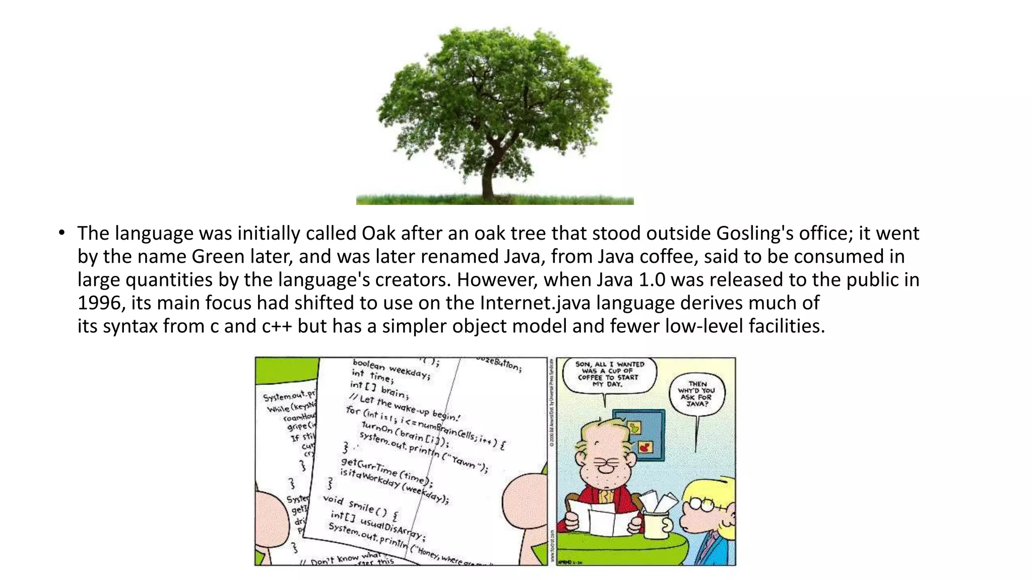 • The language was initially called Oak after an oak tree that stood outside Gosling's office; it went 
by the name Green later, and was later renamed Java, from Java coffee, said to be consumed in 
large quantities by the language's creators. However, when Java 1.0 was released to the public in 
1996, its main focus had shifted to use on the Internet.java language derives much of 
its syntax from c and c++ but has a simpler object model and fewer low-level facilities. 
 