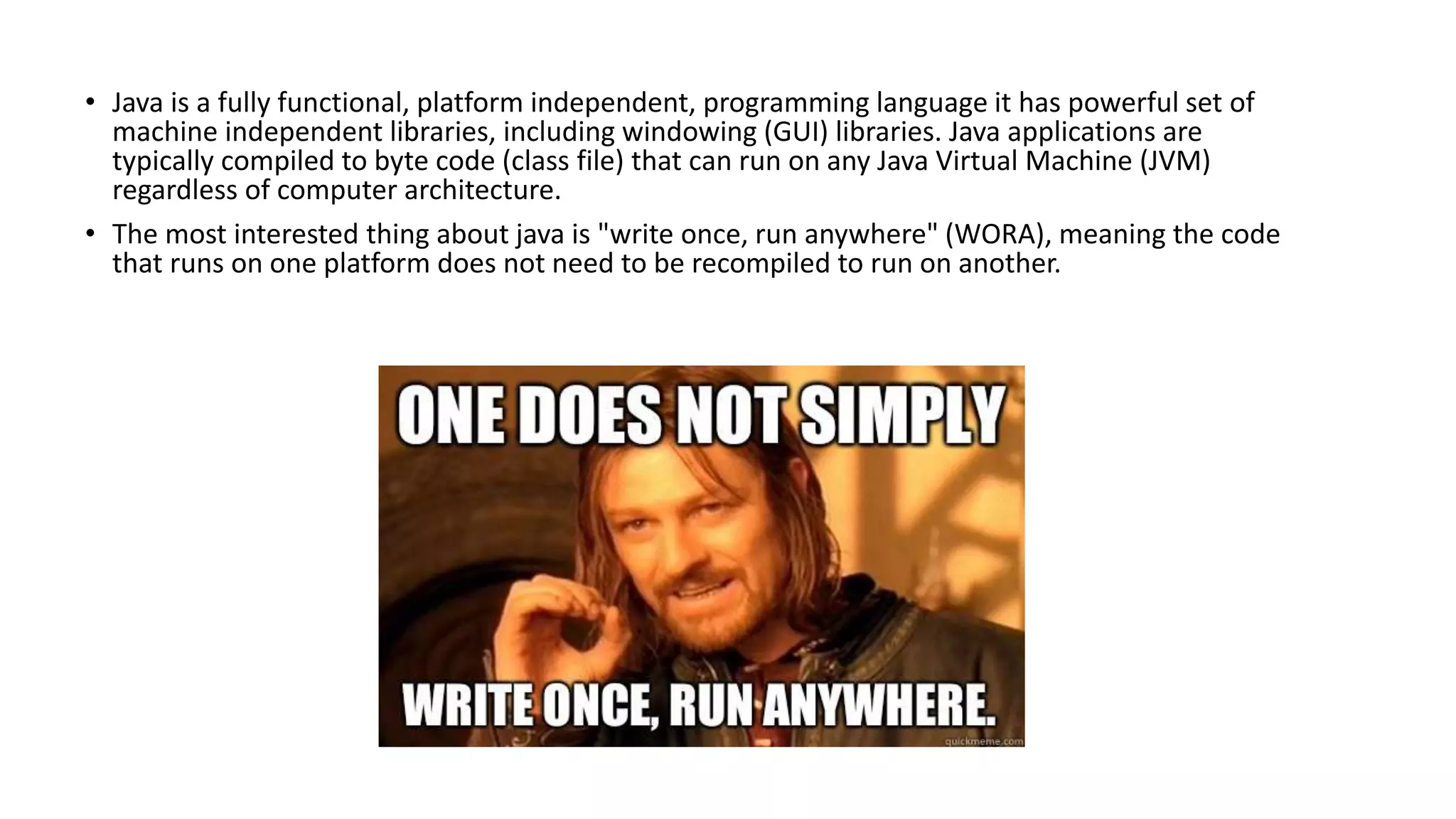 • Java is a fully functional, platform independent, programming language it has powerful set of 
machine independent libraries, including windowing (GUI) libraries. Java applications are 
typically compiled to byte code (class file) that can run on any Java Virtual Machine (JVM) 
regardless of computer architecture. 
• The most interested thing about java is "write once, run anywhere" (WORA), meaning the code 
that runs on one platform does not need to be recompiled to run on another. 
 