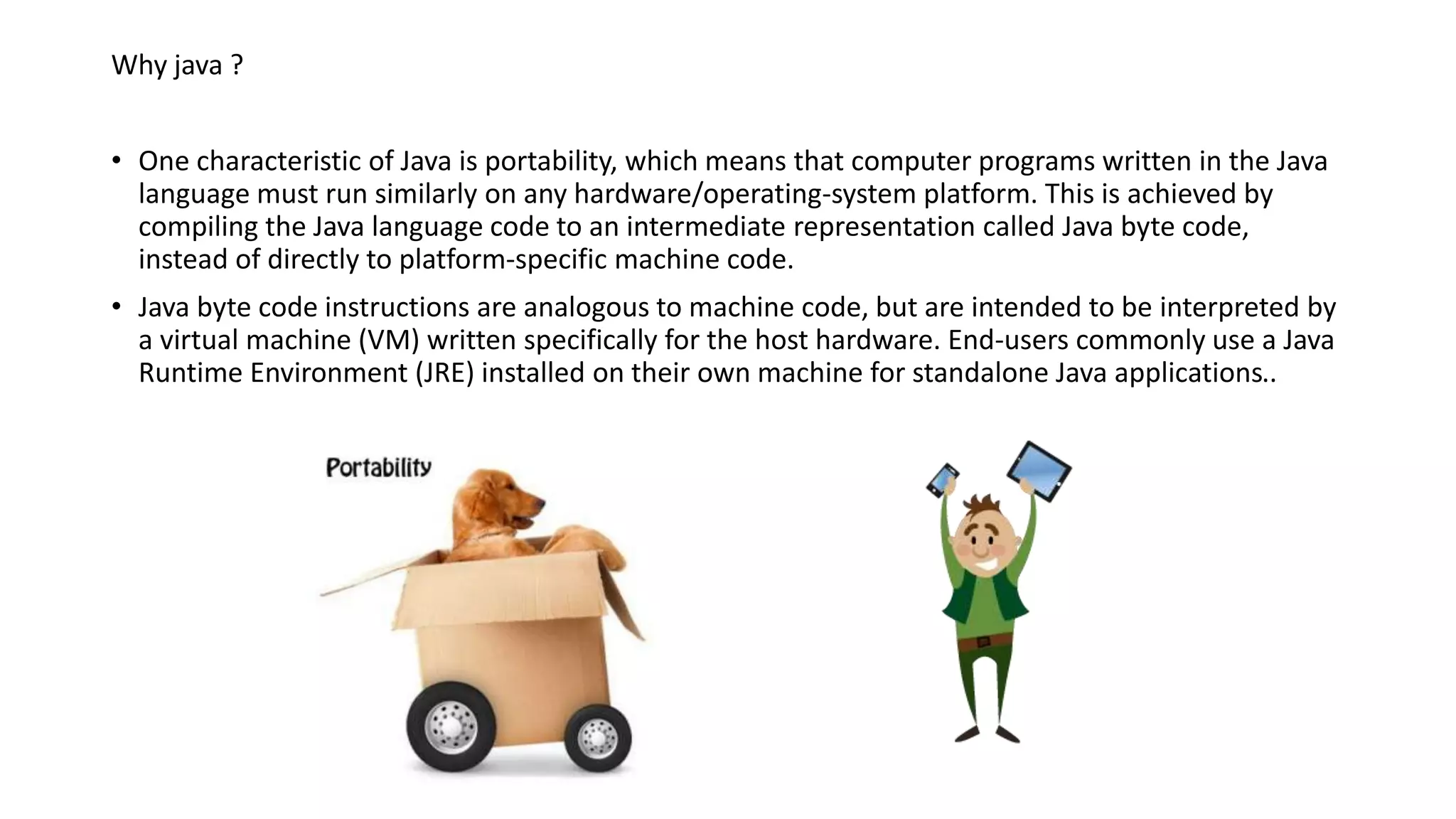 Why java ? 
• One characteristic of Java is portability, which means that computer programs written in the Java 
language must run similarly on any hardware/operating-system platform. This is achieved by 
compiling the Java language code to an intermediate representation called Java byte code, 
instead of directly to platform-specific machine code. 
• Java byte code instructions are analogous to machine code, but are intended to be interpreted by 
a virtual machine (VM) written specifically for the host hardware. End-users commonly use a Java 
Runtime Environment (JRE) installed on their own machine for standalone Java applications.. 
 