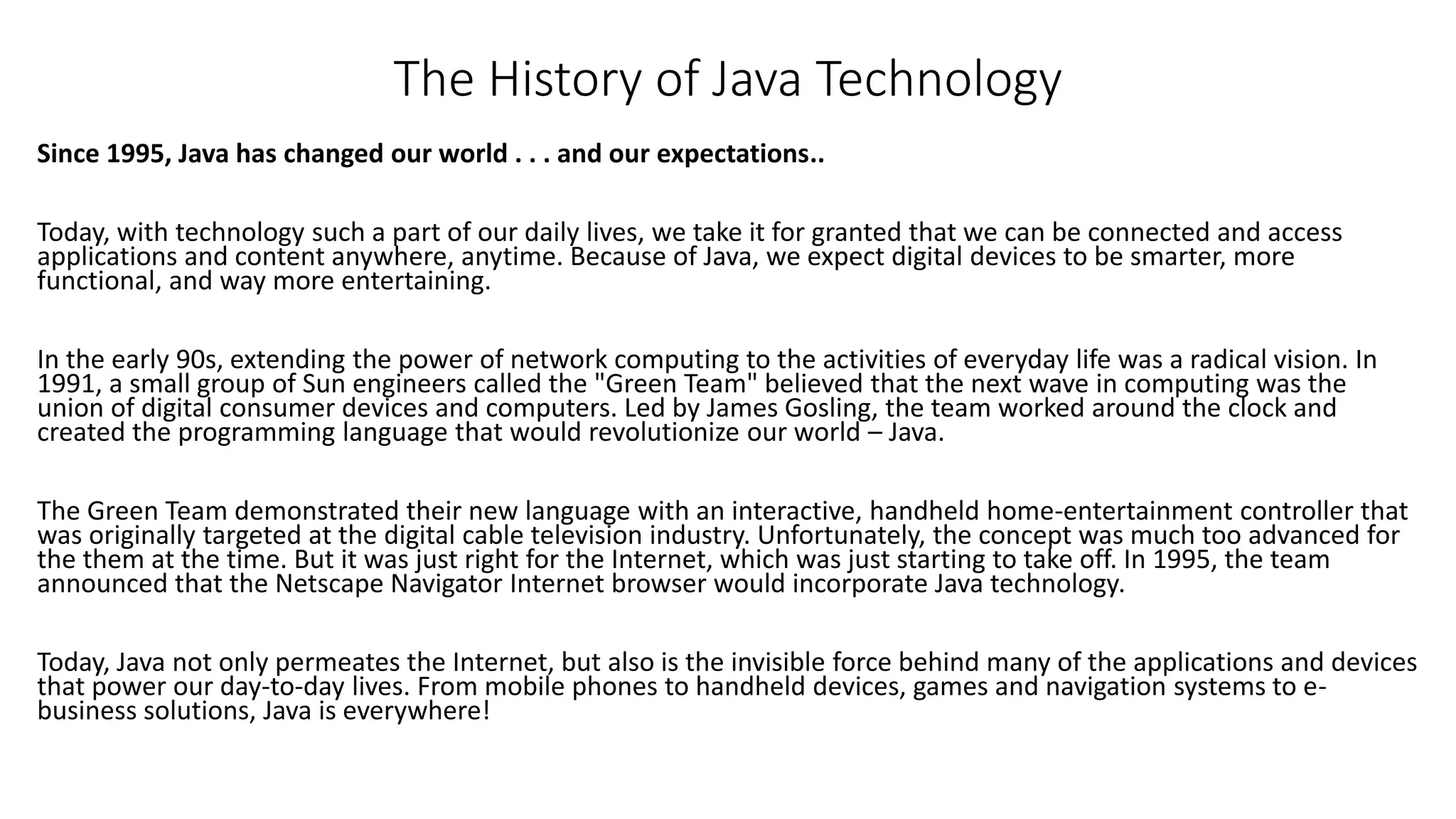 The History of Java Technology 
Since 1995, Java has changed our world . . . and our expectations.. 
Today, with technology such a part of our daily lives, we take it for granted that we can be connected and access 
applications and content anywhere, anytime. Because of Java, we expect digital devices to be smarter, more 
functional, and way more entertaining. 
In the early 90s, extending the power of network computing to the activities of everyday life was a radical vision. In 
1991, a small group of Sun engineers called the "Green Team" believed that the next wave in computing was the 
union of digital consumer devices and computers. Led by James Gosling, the team worked around the clock and 
created the programming language that would revolutionize our world – Java. 
The Green Team demonstrated their new language with an interactive, handheld home-entertainment controller that 
was originally targeted at the digital cable television industry. Unfortunately, the concept was much too advanced for 
the them at the time. But it was just right for the Internet, which was just starting to take off. In 1995, the team 
announced that the Netscape Navigator Internet browser would incorporate Java technology. 
Today, Java not only permeates the Internet, but also is the invisible force behind many of the applications and devices 
that power our day-to-day lives. From mobile phones to handheld devices, games and navigation systems to e-business 
solutions, Java is everywhere! 
 
