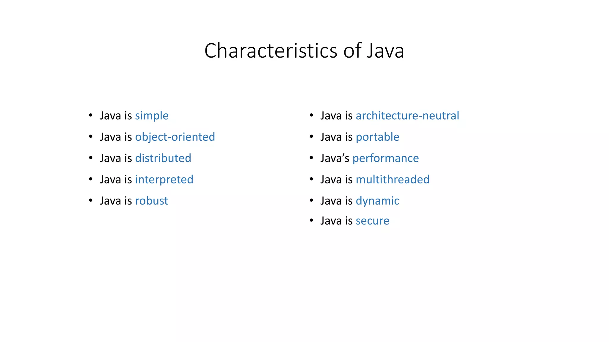 Characteristics of Java 
• Java is simple 
• Java is object-oriented 
• Java is distributed 
• Java is interpreted 
• Java is robust 
• Java is architecture-neutral 
• Java is portable 
• Java’s performance 
• Java is multithreaded 
• Java is dynamic 
• Java is secure 
 