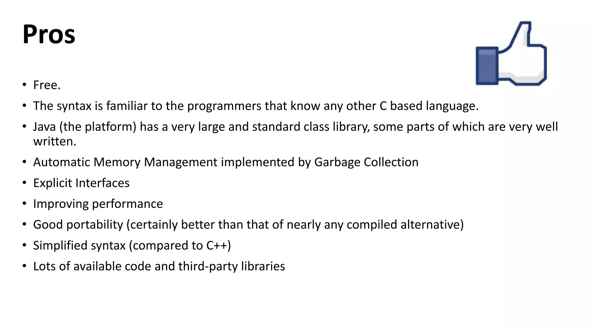 Pros 
• Free. 
• The syntax is familiar to the programmers that know any other C based language. 
• Java (the platform) has a very large and standard class library, some parts of which are very well 
written. 
• Automatic Memory Management implemented by Garbage Collection 
• Explicit Interfaces 
• Improving performance 
• Good portability (certainly better than that of nearly any compiled alternative) 
• Simplified syntax (compared to C++) 
• Lots of available code and third-party libraries 
 