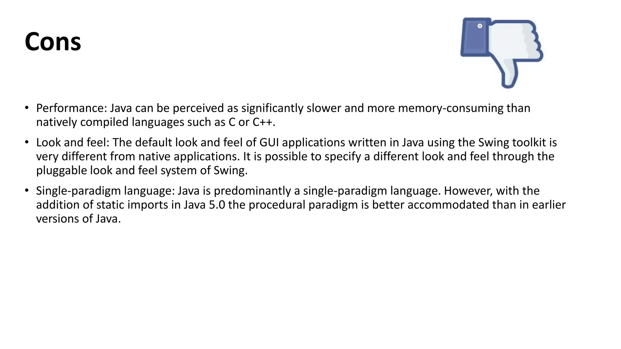 Cons 
• Performance: Java can be perceived as significantly slower and more memory-consuming than 
natively compiled languages such as C or C++. 
• Look and feel: The default look and feel of GUI applications written in Java using the Swing toolkit is 
very different from native applications. It is possible to specify a different look and feel through the 
pluggable look and feel system of Swing. 
• Single-paradigm language: Java is predominantly a single-paradigm language. However, with the 
addition of static imports in Java 5.0 the procedural paradigm is better accommodated than in earlier 
versions of Java. 
 