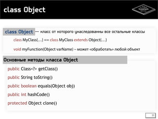 class Object 
class MyClass{…} == class MyClass extends Object{…} 
void myFunction(Object varName) – может «обработать» любой объект 
Основные методы класса Object 
11 
― класс от которого унаследованны class Object все остальные классы 
public Class<?> getClass() 
public String toString() 
public boolean equals(Object obj) 
public int hashCode() 
protected Object clone() 
 