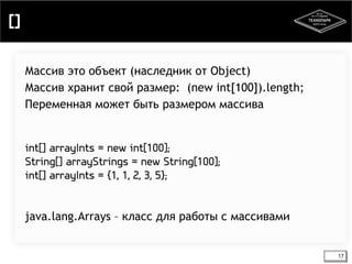 [] 
17 
Массив это объект (наследник от Object) 
Массив хранит свой размер: (new int[100]).length; 
Переменная может быть размером массива 
int[] arrayInts = new int[100]; 
String[] arrayStrings = new String[100]; 
int[] arrayInts = {1, 1, 2, 3, 5}; 
java.lang.Arrays – класс для работы с массивами 
 
