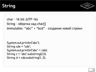 String 
18 
char – 16 bit (UTF-16) 
String – обертка над char[] 
Immutable: “abc” + “bcd” – создание новой строки 
System.out.println("abc"); 
String cde = "cde"; 
System.out.println("abc" + cde); 
String c = "abc".substring(2,3); 
String d = cde.substring(1, 2); 
 