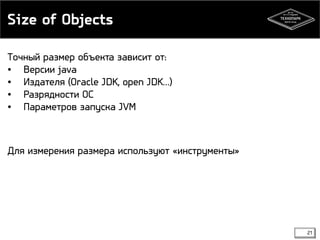 Size of Objects 
21 
Точный размер объекта зависит от: 
• Версии java 
• Издателя (Oracle JDK, open JDK…) 
• Разрядности ОС 
• Параметров запуска JVM 
Для измерения размера используют «инструменты» 
 