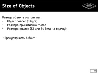 Size of Objects 
22 
Размер объекта состоит из: 
• Object header (8 byte) 
• Размера примитивных типов 
• Размера ссылок (32 или 64 бита на ссылку) 
+ Гранулярность 8 байт 
 