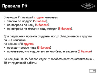 Правила РК 
31 
В каждом РК каждый студент отвечает: 
• теорию по модулю (5 баллов), 
• на вопросы по коду (5 баллов) 
• на вопросы по тестам к коду модуля (5 баллов). 
Для разработки проекта студенты могут объединиться в группы 
по 2-3 человека. 
На каждом РК группа: 
• проходит ревью кода (5 баллов) 
• показывает, что код делает то, что было в задании (5 баллов). 
За каждый РК: 15 баллов студент зарабатывает самостоятельно и 
10 от групповой работы. 
 