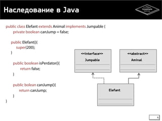 Наследование в Java 
public class Elefant extends Animal implements Jumpable { 
private boolean canJump = false; 
public Elefant(){ 
super(200); 
} 
public boolean isPerdator(){ 
return false; 
} 
public bolean canJump(){ 
return canJump; 
} 
} 
<<abstract>> 
Aminal 
<<interface>> 
Jumpable 
Elefant 
4 
 