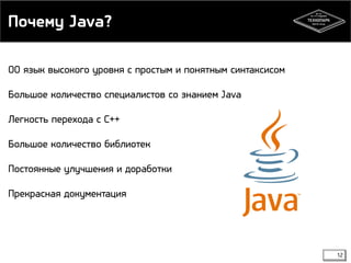 Почему Java? 
ОО язык высокого уровня с простым и понятным синтаксисом 
Большое количество специалистов со знанием Java 
Легкость перехода с С++ 
Большое количество библиотек 
Постоянные улучшения и доработки 
Прекрасная документация 
12 
 
