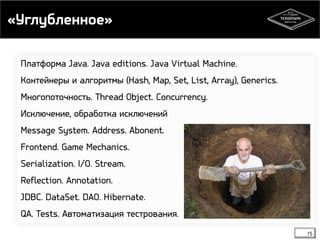 «Углубленное» 
Платформа Java. Java editions. Java Virtual Machine. 
Контейнеры и алгоритмы (Hash, Map, Set, List, Array), Generics. 
Многопоточность. Thread Object. Concurrency. 
Исключение, обработка исключений 
Message System. Address. Abonent. 
Frontend. Game Mechanics. 
Serialization. I/O. Stream. 
Reflection. Annotation. 
JDBC. DataSet. DAO. Hibernate. 
QA. Tests. Автоматизация тестрования. 
15 
 