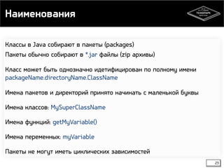 Наименования 
Классы в Java собирают в пакеты (packages) 
Пакеты обычно собирают в *.jar файлы (zip архивы) 
Класс может быть однозначно идетифицирован по полному имени 
packageName.directoryName.ClassName 
Имена пакетов и директорий принято начинать с маленькой буквы 
Имена классов: MySuperClassName 
Имена функций: getMyVariable() 
Имена переменных: myVariable 
Пакеты не могут иметь циклических зависимостей 
23 
 