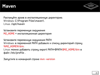 Maven 
29 
Распакуйте архив в инсталляционную директорию. 
Windows: C:Program Filesmaven 
Linux: /opt/maven 
Установите переменную окружения 
M2_HOME = инсталляционная директория 
Установите переменную окружения PATH 
Windows: в переменной PATH добавьте к списку директорий строку 
%M2_HOME%bin. 
Linux: можно добавить строку export PATH=$PATH:$M2_HOME/bin в 
файл /etc/profile . 
Запустите в командной строке mvn -version 
 