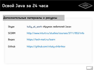Освой Java за 24 часа 
Дополнительные материалы и ресурсы 
Skype tully_at_work «Кружок любителей Java» 
3 
SCORM http://www.intuit.ru/studies/courses/3711/953/info 
Видео https://tech-mail.ru/learn 
Github https://github.com/vitaly-chibrikov 
 