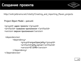 Создание проекта 
30 
http://wiki.jetbrains.net/intellij/Creating_and_importing_Maven_projects 
Project Object Model – pom.xml 
<groupId> адрес проекта </groupId> 
<artifactId> название приложения </artifactId> 
<version> версия приложения</version> 
<dependencies> 
<dependency> 
<groupId>org.eclipse.jetty</groupId> 
<artifactId>jetty-server</artifactId> 
<version>9.1.0.M0</version> 
</dependency> 
</dependencies> 
 
