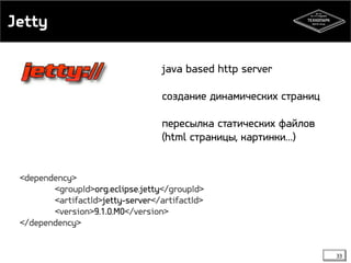 Jetty 
33 
java based http server 
создание динамических страниц 
пересылка статических файлов 
(html страницы, картинки…) 
<dependency> 
<groupId>org.eclipse.jetty</groupId> 
<artifactId>jetty-server</artifactId> 
<version>9.1.0.M0</version> 
</dependency> 
 